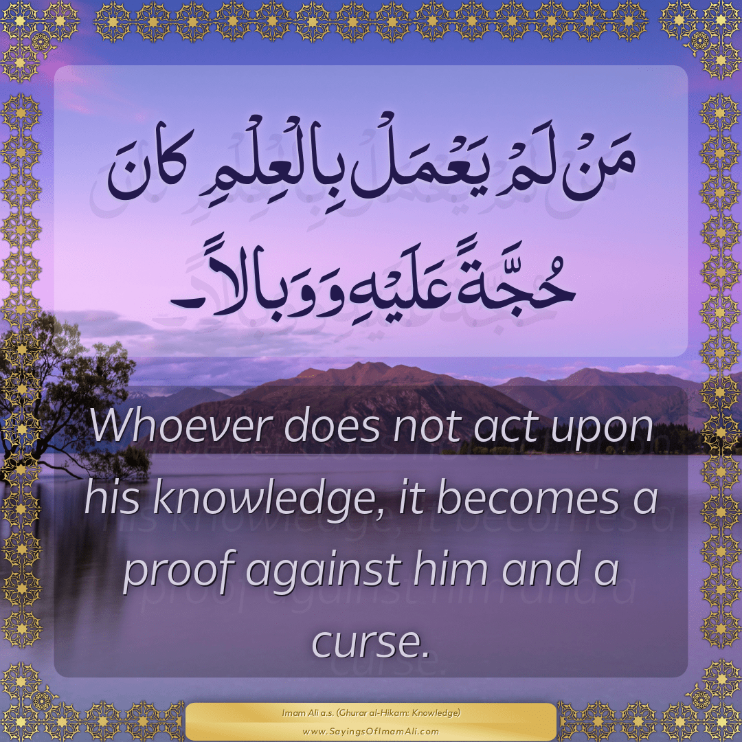 Whoever does not act upon his knowledge, it becomes a proof against him...